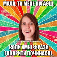 мала, ти мене пугаєш, коли умні фрази говорити починаєш.