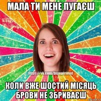 мала ти мене пугаєш коли вже шостий місяць брови не збриваєш