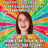 якщо хтось тебе любить - це диво, будь вдячною і не вимагай більшого. запам'ятай, любити таку йобнуту - вже подвиг.