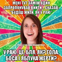 мені тут заміж один запропонував вийти... сказав: "будеш жити, як у раю" у раю, це, бля, як? гола, боса і яблука жерти?