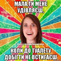 мала,ти мене удівляєш, коли до туалету добігти не встигаєш