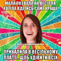 мала позвала на весілля, хотіла вдітись саме краще привалила в весільному платті, щоб удівити всіх