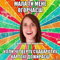 мала ти мене огорчаєш коли четверту скаваротку картохі дожираєш