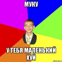 муку у тебя маленький хуй