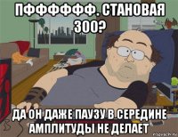 пфффффф. становая 300? да он даже паузу в середине амплитуды не делает