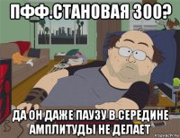 пфф.становая 300? да он даже паузу в середине амплитуды не делает