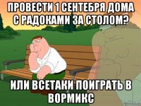 провести 1 сентебря дома с радоками за столом? или всетаки поиграть в вормикс