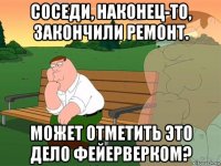 соседи, наконец-то, закончили ремонт. может отметить это дело фейерверком?