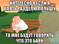 интересно а если я опять разделю польшу то мне будут говорить что это баян