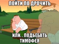 пойти по дрочить или. . подьебать тимофея