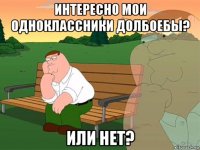 интересно мои одноклассники долбоебы? или нет?