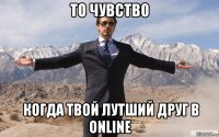 то чувство  когда твой лутший друг в online