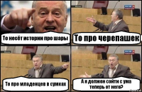 То несёт истории про шары То про черепашек То про младенцев в сумках А я должен сойти с ума теперь от него?