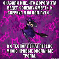 сказали мне, что дорога эта ведет к океану смерти, и свернул я на пол-пути.... и с тех пор лежат передо мною кривые окольные тропы.