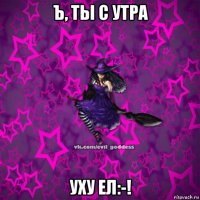 ъ, ты с утра уху ел:-!