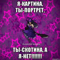 я-картина, ты-портрет, ты-скотина, а я-нет!!!!!!!