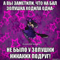 а вы заметили, что на бал золушка ходила одна- не было у золушки никаких подруг!