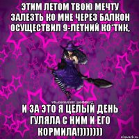 этим летом твою мечту залезть ко мне через балкон осуществил 9-летний ко*тик, и за это я целый день гуляла с ним и его кормила!)))))))