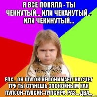 я все поняла - ты чекнутый... или чеканутый... или чекинутый... епс... он шуток не понимает! на счет три ты станешь спокойным как пупсон-пупсик-пупсяра. раз... два...