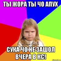 ты жора ты чо апух сука чо не зашол вчера в кс!