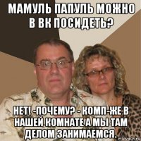 мамуль папуль можно в вк посидеть? нет! -почему? - комп-же в нашей комнате а мы там делом занимаемся.