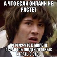 а что если онлайн не растёт потому-что в мире не осталось людей готовых играть в это...