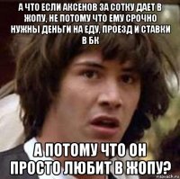 а что если аксенов за сотку дает в жопу, не потому что ему срочно нужны деньги на еду, проезд и ставки в бк а потому что он просто любит в жопу?