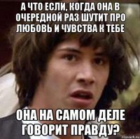 а что если, когда она в очередной раз шутит про любовь и чувства к тебе она на самом деле говорит правду?