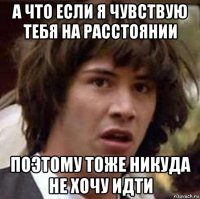 а что если я чувствую тебя на расстоянии поэтому тоже никуда не хочу идти