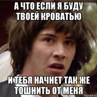 а что если я буду твоей кроватью и тебя начнет так же тошнить от меня