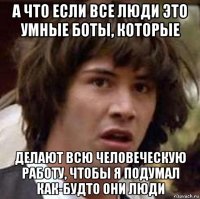 а что если все люди это умные боты, которые делают всю человеческую работу, чтобы я подумал как-будто они люди