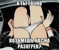 а ты точно возьмешь нас на разогрев?