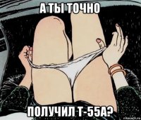 а ты точно получил т-55а?