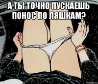 а ты точно пускаешь понос по ляшкам? 