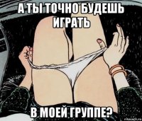 а ты точно будешь играть в моей группе?