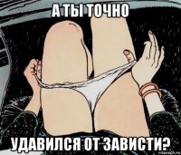 а ты точно удавился от зависти?