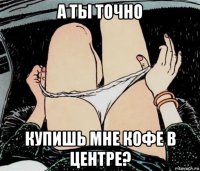 а ты точно купишь мне кофе в центре?