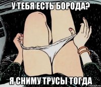 у тебя есть борода? я сниму трусы тогда