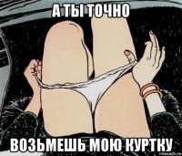 а ты точно возьмешь мою куртку