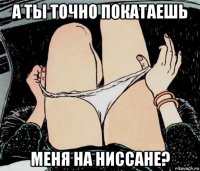 а ты точно покатаешь меня на ниссане?