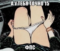 а у тебя точно 15 фпс