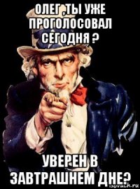 олег ,ты уже проголосовал сегодня ? уверен в завтрашнем дне?