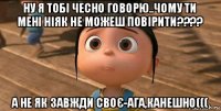 ну я тобі чесно говорю..чому ти мені ніяк не можеш повірити???? а не як завжди своє-ага,канешно(((