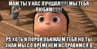 мам,ты у нас лучшая!!!!! мы тебя любим!!!!!! ps хоть и порой обижаем тебя,но ты знай мы со временем исправимся:d