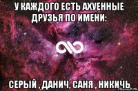 у каждого есть ахуенные друзья по имени: серый , данич, саня , никичь