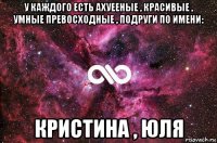 у каждого есть ахуееные , красивые , умные превосходные , подруги по имени: кристина , юля