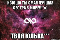 ксюша ты смая лучшая сестра в мире!!!*&) твоя юлька***