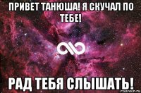 привет танюша! я скучал по тебе! рад тебя слышать!