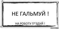 Не гальмуй ! На роботу п*здуй !