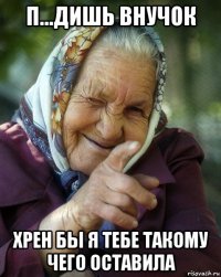 п...дишь внучок хрен бы я тебе такому чего оставила